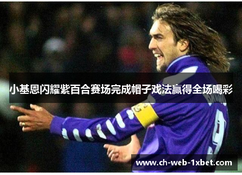 小基恩闪耀紫百合赛场完成帽子戏法赢得全场喝彩